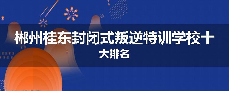 郴州桂东封闭式叛逆特训学校十大排名