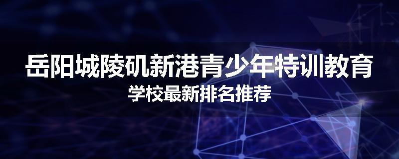 岳阳城陵矶新港青少年特训教育学校最新排名推荐