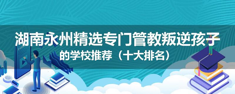 湖南永州精选专门管教叛逆孩子的学校推荐（十大排名）