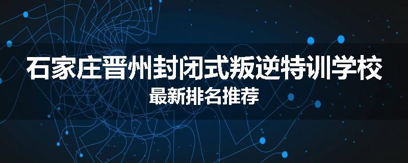 石家庄晋州封闭式叛逆特训学校最新排名推荐