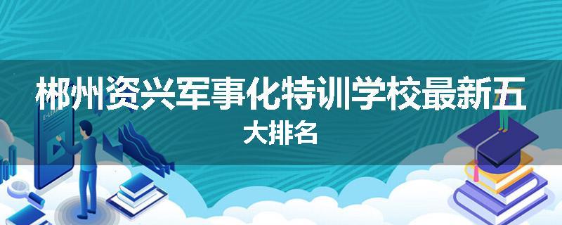 郴州资兴军事化特训学校最新五大排名