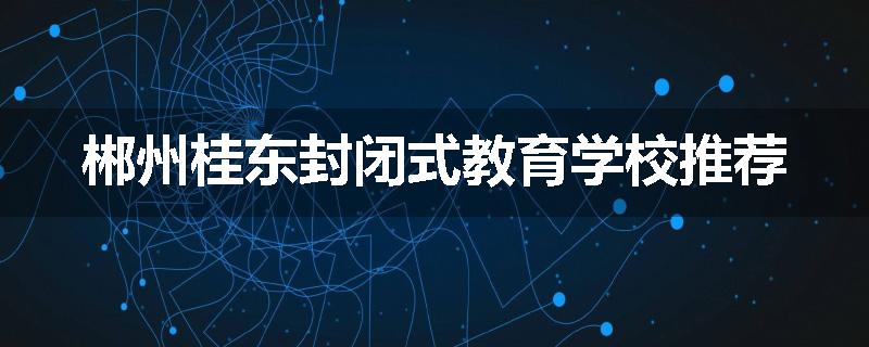 郴州桂东封闭式教育学校推荐