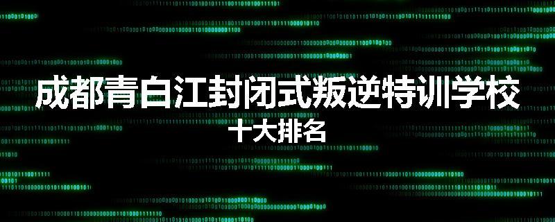 成都青白江封闭式叛逆特训学校十大排名