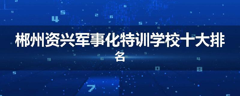 郴州资兴军事化特训学校十大排名