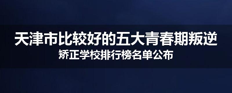 天津市比较好的五大青春期叛逆矫正学校排行榜名单公布