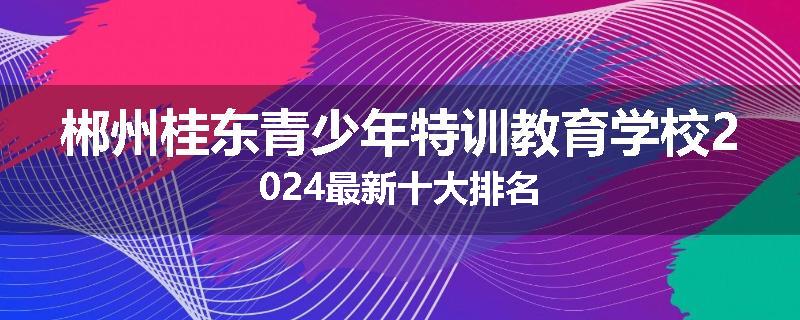 郴州桂东青少年特训教育学校2024最新十大排名