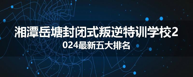 湘潭岳塘封闭式叛逆特训学校2024最新五大排名