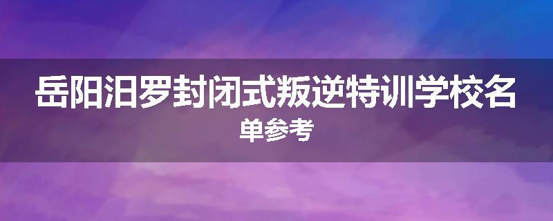 岳阳汨罗封闭式叛逆特训学校名单参考