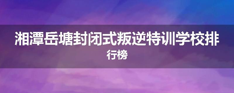 湘潭岳塘封闭式叛逆特训学校排行榜