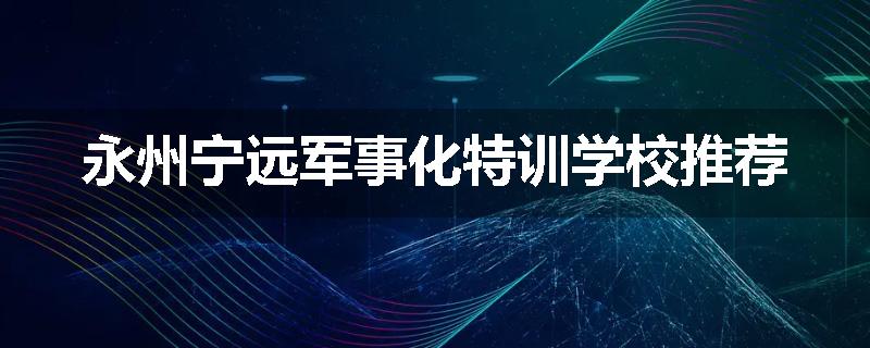 永州宁远军事化特训学校推荐
