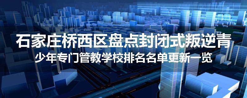 石家庄桥西区盘点封闭式叛逆青少年专门管教学校排名名单更新一览