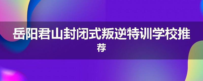岳阳君山封闭式叛逆特训学校推荐