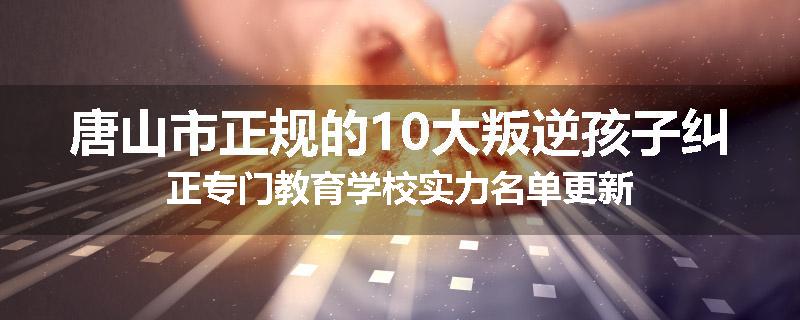 唐山市正规的10大叛逆孩子纠正专门教育学校实力名单更新