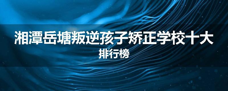 湘潭岳塘叛逆孩子矫正学校十大排行榜