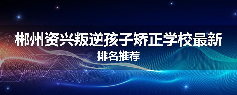 郴州资兴叛逆孩子矫正学校最新排名推荐