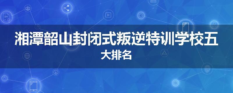 湘潭韶山封闭式叛逆特训学校五大排名