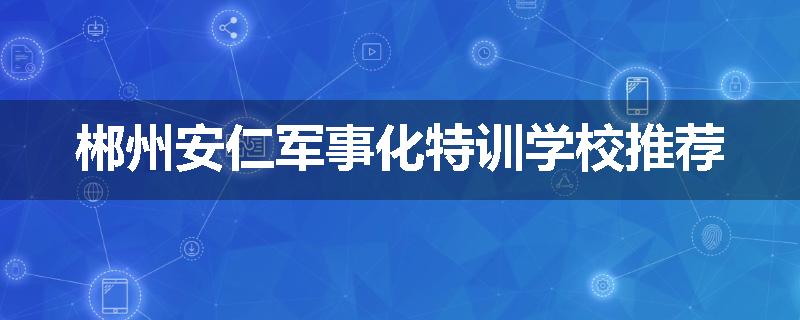 郴州安仁军事化特训学校推荐