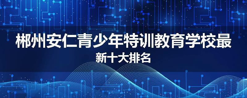 郴州安仁青少年特训教育学校最新十大排名