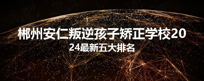 郴州安仁叛逆孩子矫正学校2024最新五大排名
