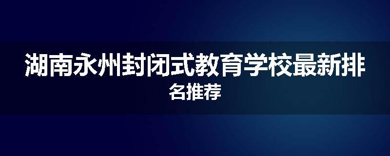 湖南永州封闭式教育学校最新排名推荐