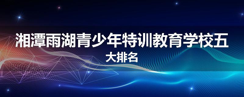 湘潭雨湖青少年特训教育学校五大排名