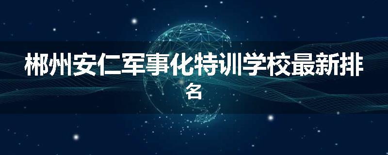 郴州安仁军事化特训学校最新排名