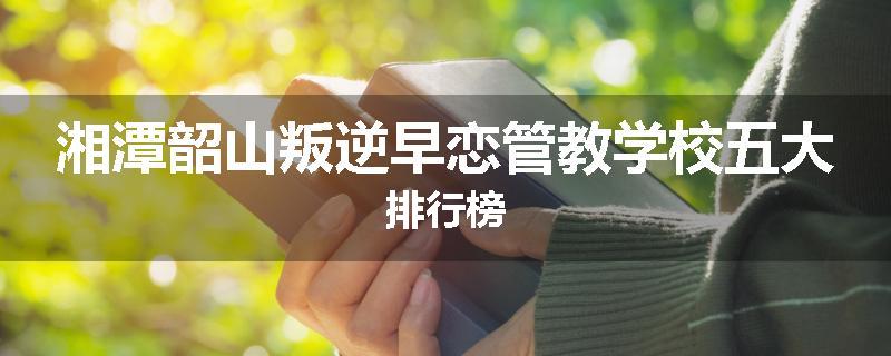 湘潭韶山叛逆早恋管教学校五大排行榜