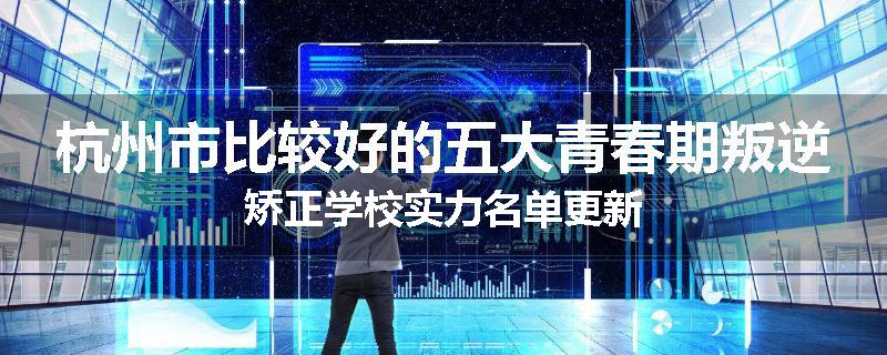 杭州市比较好的五大青春期叛逆矫正学校实力名单更新