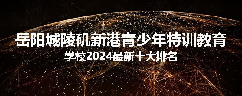 岳阳城陵矶新港青少年特训教育学校2024最新十大排名