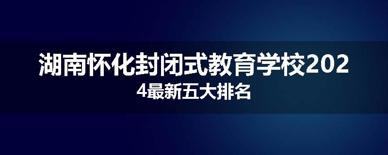 湖南怀化封闭式教育学校2024最新五大排名