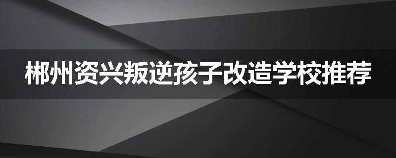 郴州资兴叛逆孩子改造学校推荐