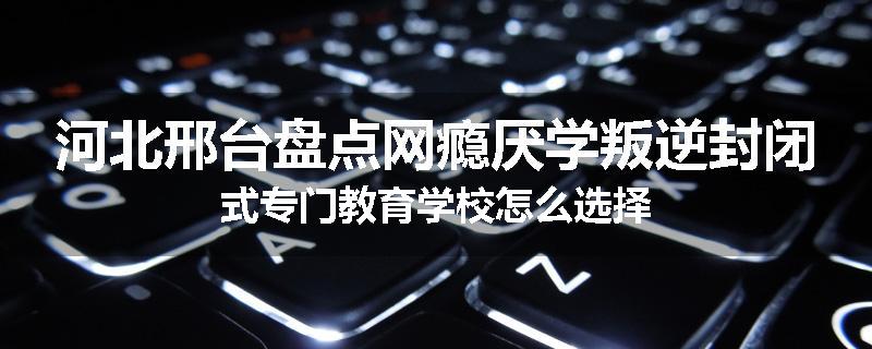 河北邢台盘点网瘾厌学叛逆封闭式专门教育学校怎么选择