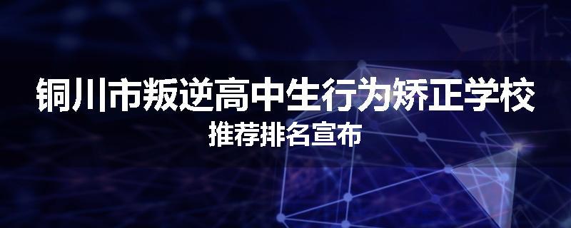 铜川市叛逆高中生行为矫正学校推荐排名宣布