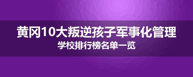 黄冈10大叛逆孩子军事化管理学校排行榜名单一览