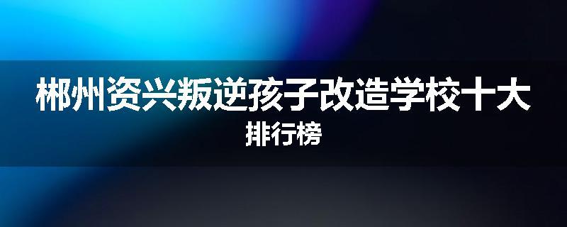 郴州资兴叛逆孩子改造学校十大排行榜