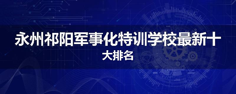 永州祁阳军事化特训学校最新十大排名