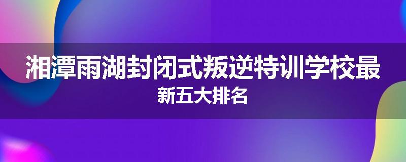 湘潭雨湖封闭式叛逆特训学校最新五大排名