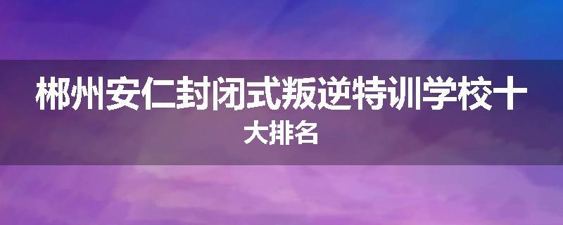 郴州安仁封闭式叛逆特训学校十大排名