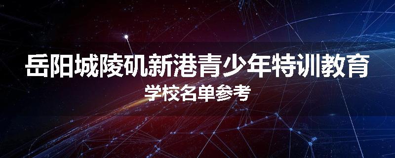 岳阳城陵矶新港青少年特训教育学校名单参考