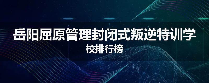 岳阳屈原管理封闭式叛逆特训学校排行榜