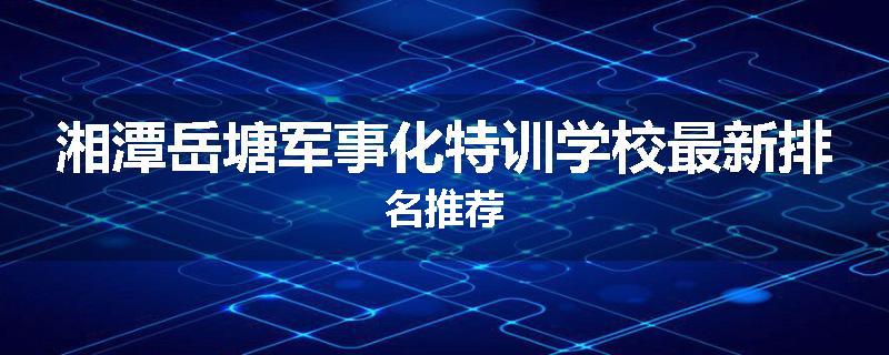 湘潭岳塘军事化特训学校最新排名推荐