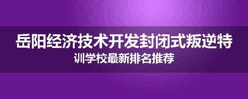 岳阳经济技术开发封闭式叛逆特训学校最新排名推荐