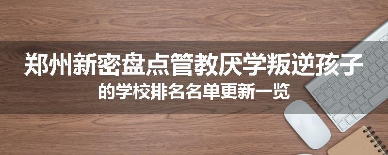 郑州新密盘点管教厌学叛逆孩子的学校排名名单更新一览