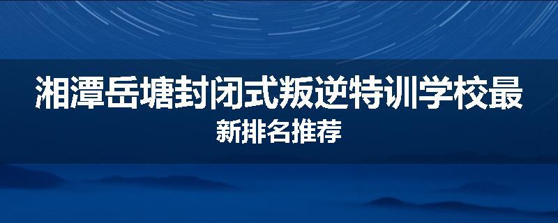 湘潭岳塘封闭式叛逆特训学校最新排名推荐