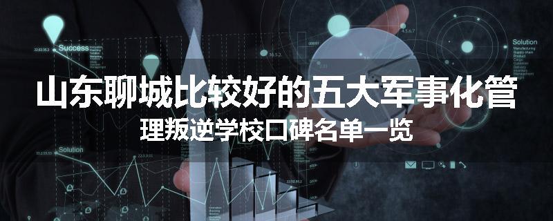 山东聊城比较好的五大军事化管理叛逆学校口碑名单一览