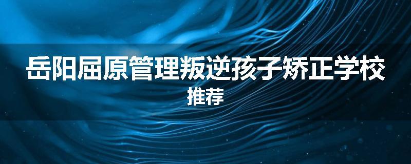 岳阳屈原管理叛逆孩子矫正学校推荐