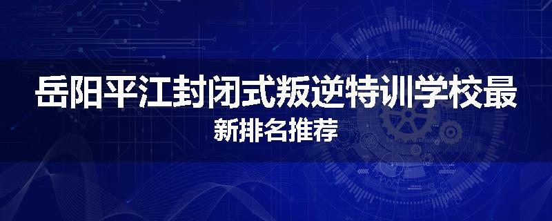 岳阳平江封闭式叛逆特训学校最新排名推荐