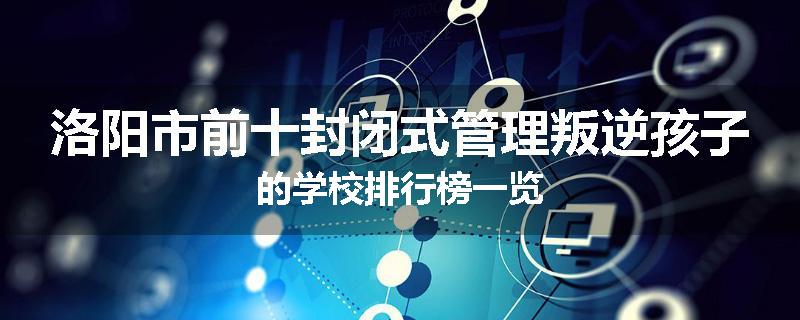 洛阳市前十封闭式管理叛逆孩子的学校排行榜一览