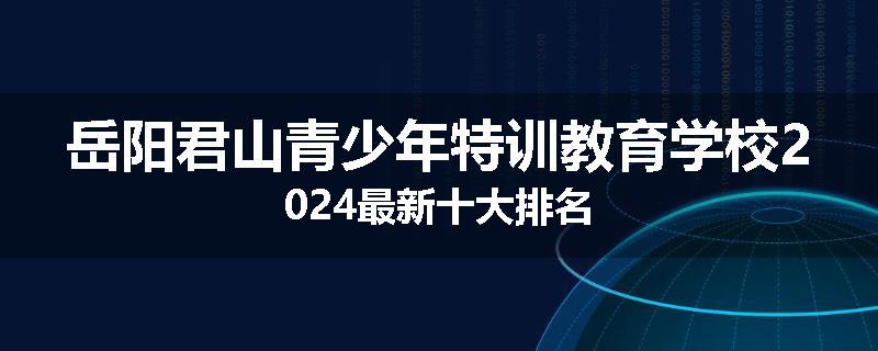 岳阳君山青少年特训教育学校2024最新十大排名