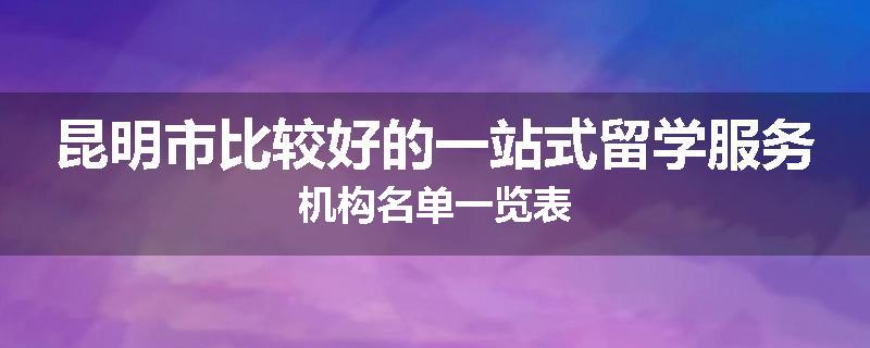 昆明市比较好的一站式留学服务机构名单一览表